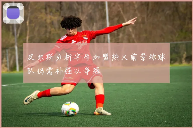 皮尔斯分析字母加盟热火前景称球队仍需补强以争冠
