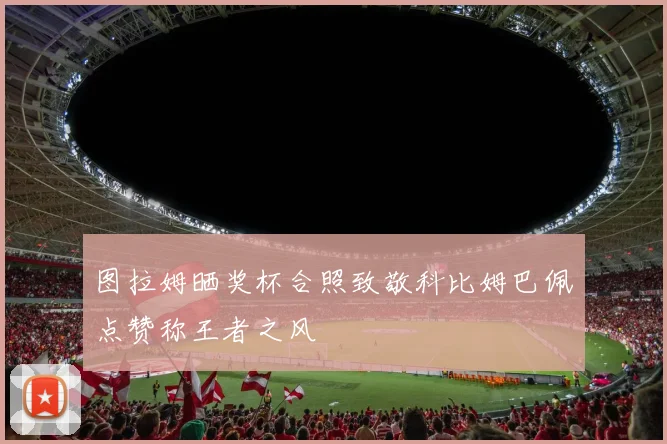 图拉姆晒奖杯合照致敬科比姆巴佩点赞称王者之风