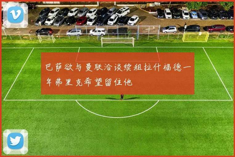 巴萨欲与曼联洽谈续租拉什福德一年弗里克希望留住他