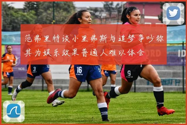范弗里特谈小里弗斯与追梦争吵称其为娱乐效果普通人难以体会