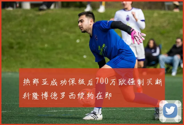 热那亚成功保级后700万欧强制买断科隆博德罗西续约在即