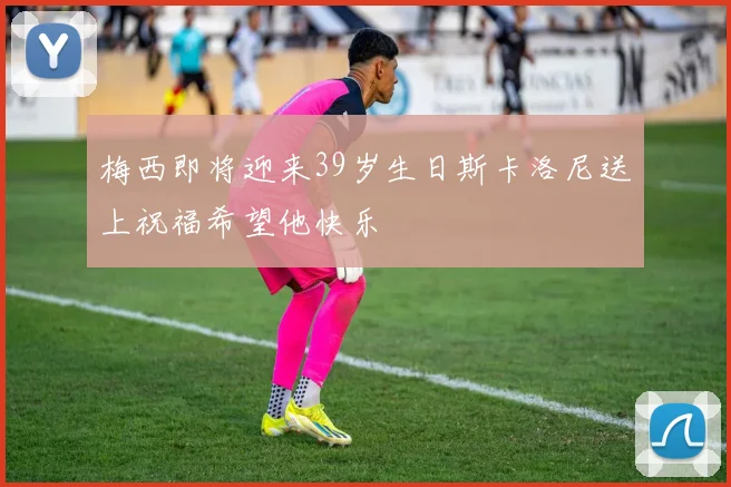 梅西即将迎来39岁生日斯卡洛尼送上祝福希望他快乐