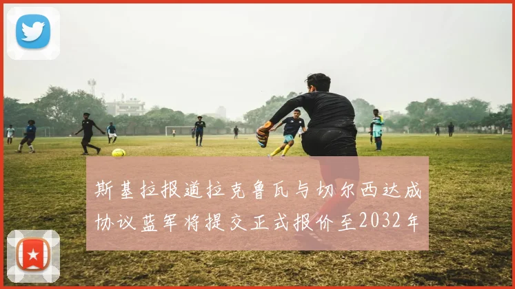 斯基拉报道拉克鲁瓦与切尔西达成协议蓝军将提交正式报价至2032年