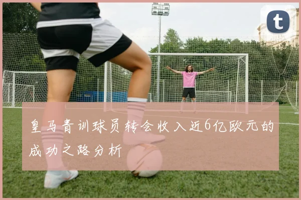 皇马青训球员转会收入近6亿欧元的成功之路分析