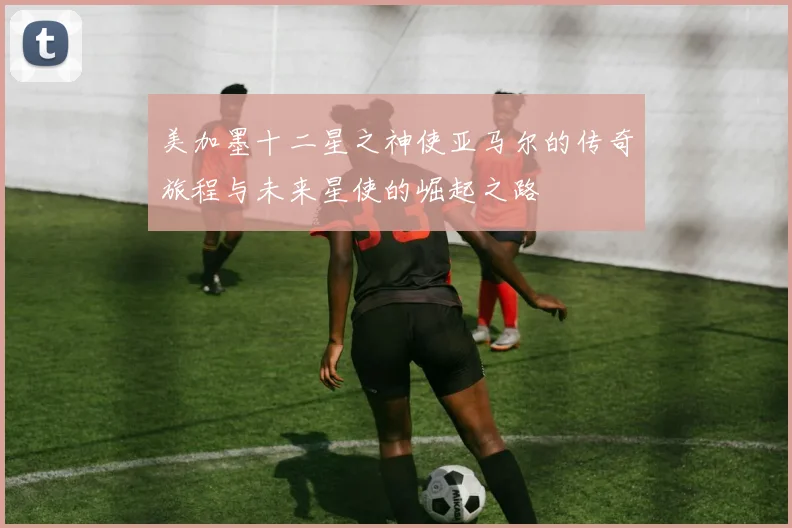 美加墨十二星之神使亚马尔的传奇旅程与未来星使的崛起之路