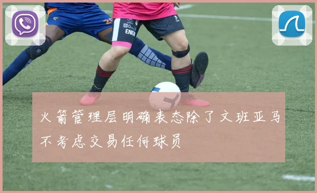 火箭管理层明确表态除了文班亚马不考虑交易任何球员