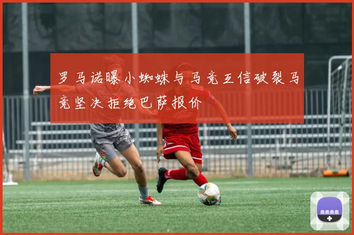 罗马诺曝小蜘蛛与马竞互信破裂马竞坚决拒绝巴萨报价