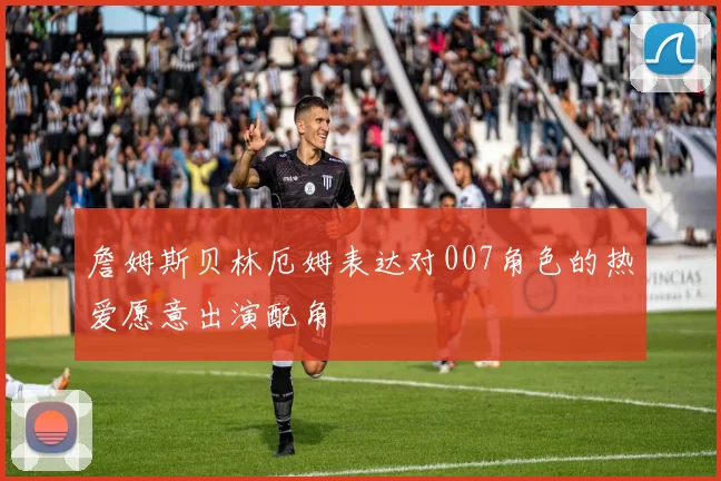 詹姆斯贝林厄姆表达对007角色的热爱愿意出演配角